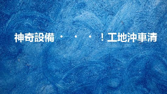 神奇設備！工地沖車清淤泥，輕松解決堵塞難題？